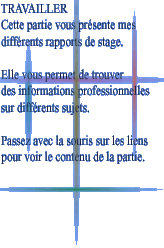 TRAVAILLER

Cette partie vous prsente mes

diffrents rapports de stage.



Elle vous permet de trouver

des informations professionnelles

sur diffrents sujets.



Passez avec la souris sur les liens

pour voir le contenu de la partie.